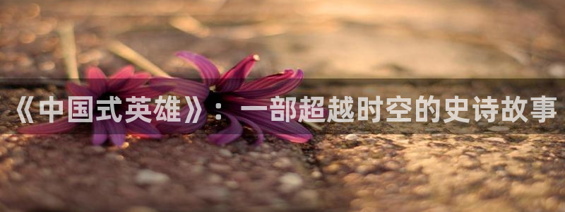 神马电影 兔：《中国式英雄》：一部超越时空的史诗故事